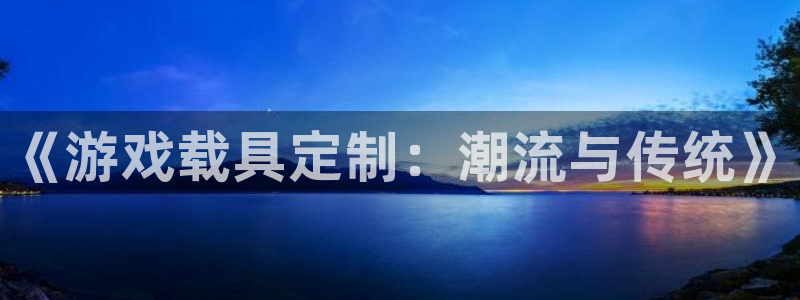 长征娱乐网址官网：《游戏载具定制：潮流与传统》