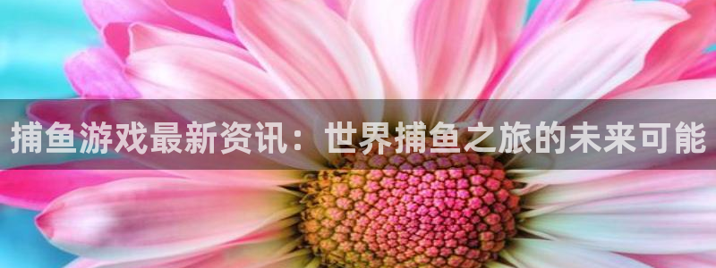 长征娱乐网页登录入口下载：捕鱼游戏最新资讯：世界捕鱼之旅的未